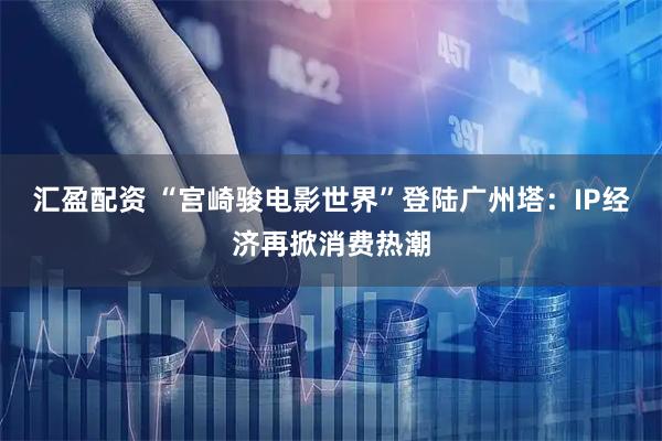 汇盈配资 “宫崎骏电影世界”登陆广州塔：IP经济再掀消费热潮