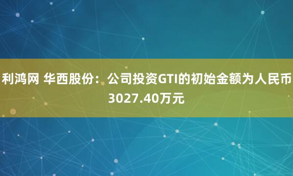 利鸿网 华西股份：公司投资GTI的初始金额为人民币3027.40万元