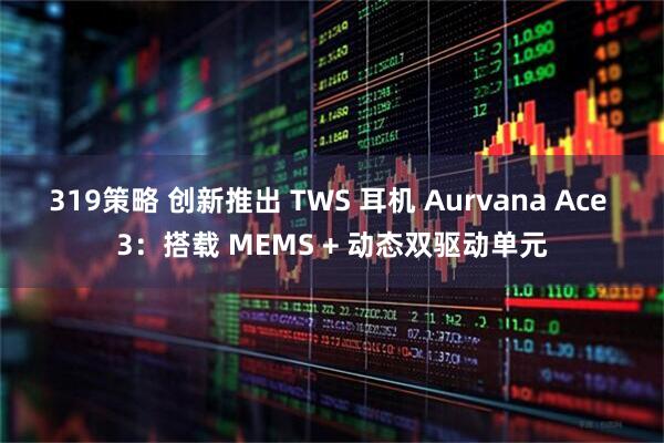 319策略 创新推出 TWS 耳机 Aurvana Ace 3：搭载 MEMS + 动态双驱动单元