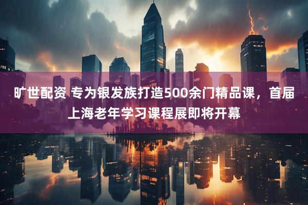旷世配资 专为银发族打造500余门精品课，首届上海老年学习课程展即将开幕