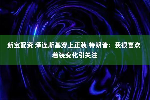 新宝配资 泽连斯基穿上正装 特朗普：我很喜欢 着装变化引关注