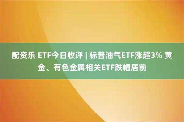 配资乐 ETF今日收评 | 标普油气ETF涨超3% 黄金、有色金属相关ETF跌幅居前