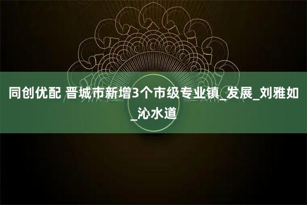 同创优配 晋城市新增3个市级专业镇_发展_刘雅如_沁水道