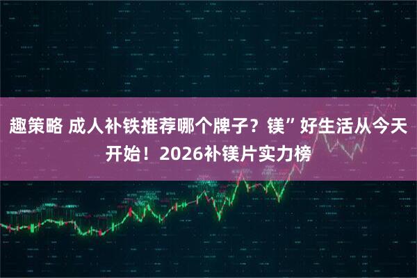 趣策略 成人补铁推荐哪个牌子？镁”好生活从今天开始！2026补镁片实力榜