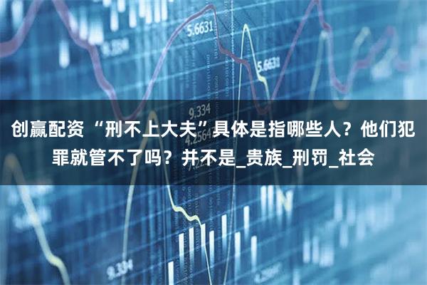 创赢配资 “刑不上大夫”具体是指哪些人？他们犯罪就管不了吗？并不是_贵族_刑罚_社会