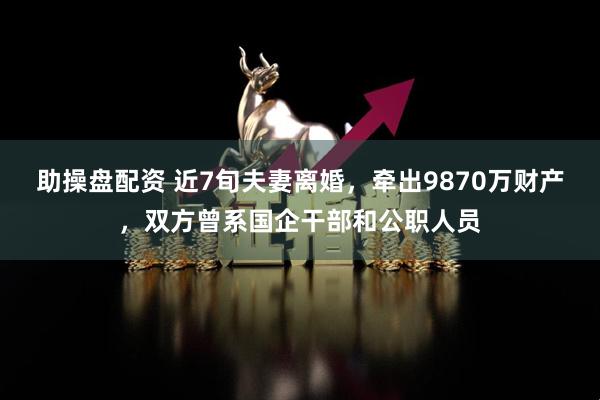 助操盘配资 近7旬夫妻离婚，牵出9870万财产，双方曾系国企干部和公职人员
