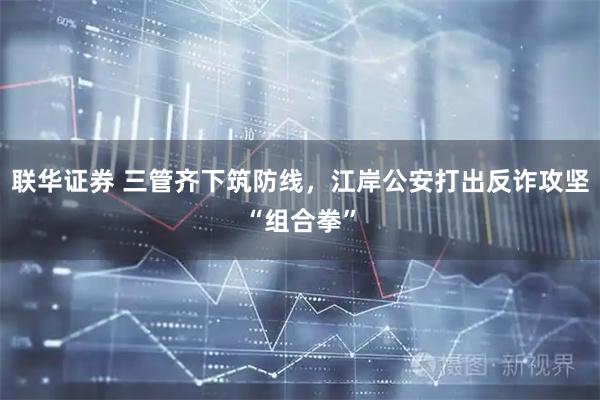 联华证券 三管齐下筑防线，江岸公安打出反诈攻坚“组合拳”