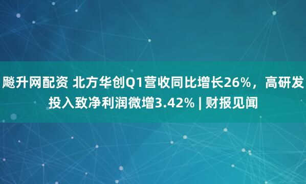 飚升网配资 北方华创Q1营收同比增长26%，高研发投入致净利润微增3.42% | 财报见闻