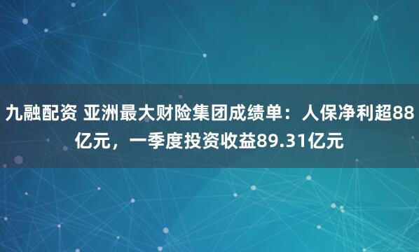 九融配资 亚洲最大财险集团成绩单：人保净利超88亿元，一季度投资收益89.31亿元