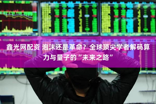 鑫光网配资 泡沫还是革命？全球顶尖学者解码算力与量子的“未来之路”